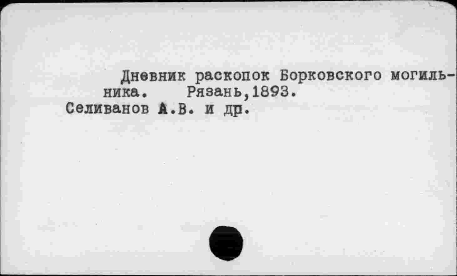 ﻿Дневник раскопок Борковского могиль ника. Рязань,1893.
Селиванов А.В. и др.